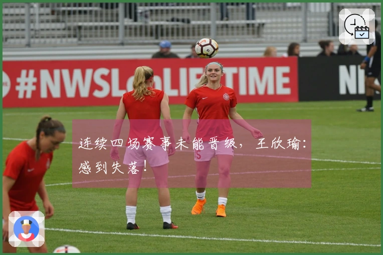 连续四场赛事未能晋级，王欣瑜：感到失落！
